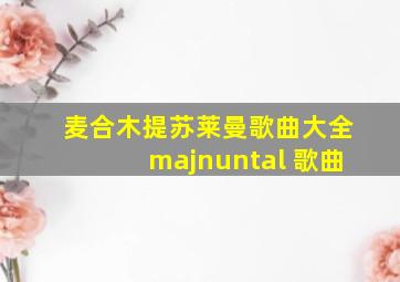 麦合木提苏莱曼歌曲大全majnuntal 歌曲